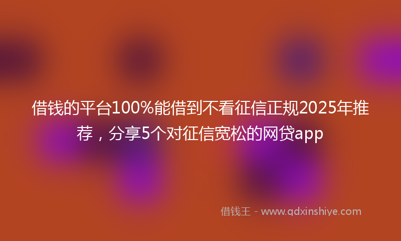 借钱的平台100%能借到不看征信正规2025年推荐，分享5个对征信宽松的网贷app