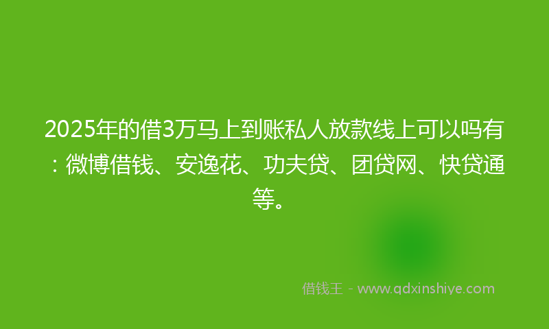 2025年的借3万马上到账私人放款线上可以吗有：微博借钱、安逸花、功夫贷、团贷网、快贷通等。