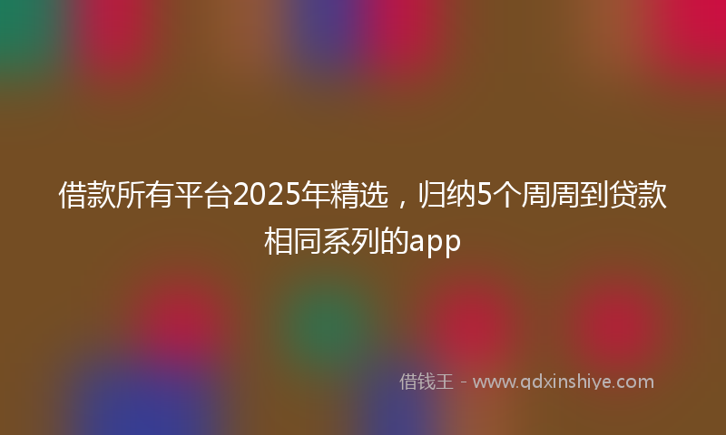借款所有平台2025年精选，归纳5个周周到贷款相同系列的app