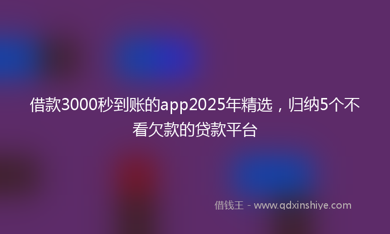 借款3000秒到账的app2025年精选，归纳5个不看欠款的贷款平台