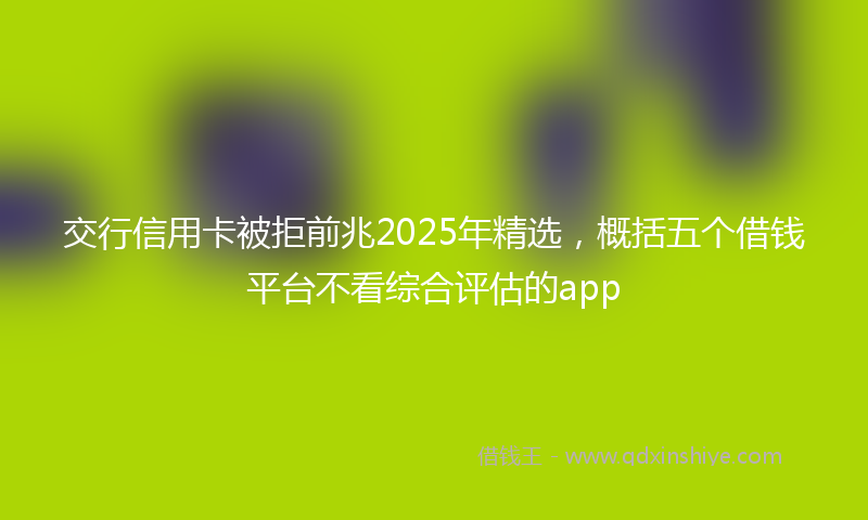 交行信用卡被拒前兆2025年精选，概括五个借钱平台不看综合评估的app