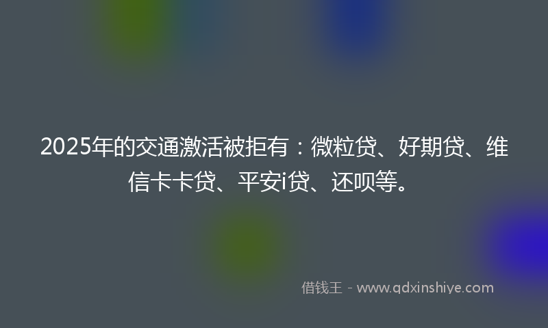 2025年的交通激活被拒有：微粒贷、好期贷、维信卡卡贷、平安i贷、还呗等。
