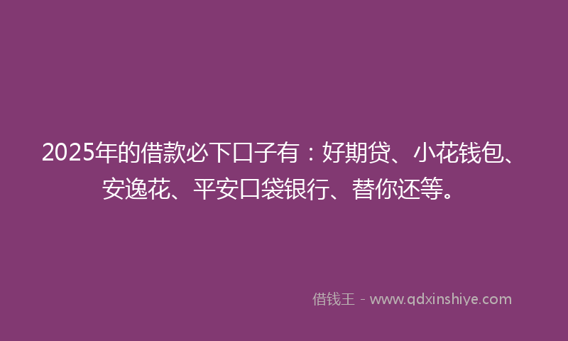 2025年的借款必下口子有：好期贷、小花钱包、安逸花、平安口袋银行、替你还等。