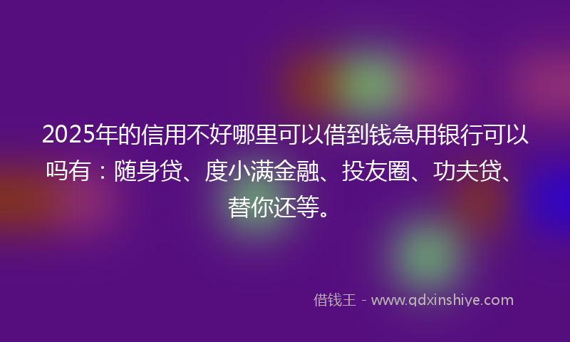 2025年的信用不好哪里可以借到钱急用银行可以吗有：随身贷、度小满金融、投友圈、功夫贷、替你还等。