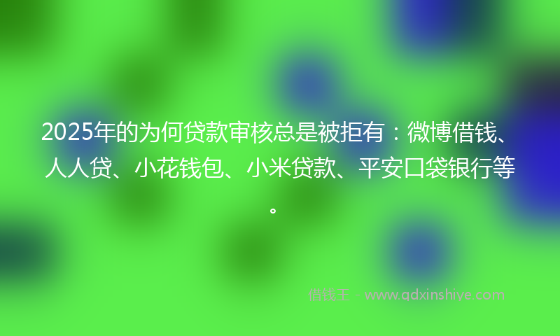 2025年的为何贷款审核总是被拒有：微博借钱、人人贷、小花钱包、小米贷款、平安口袋银行等。