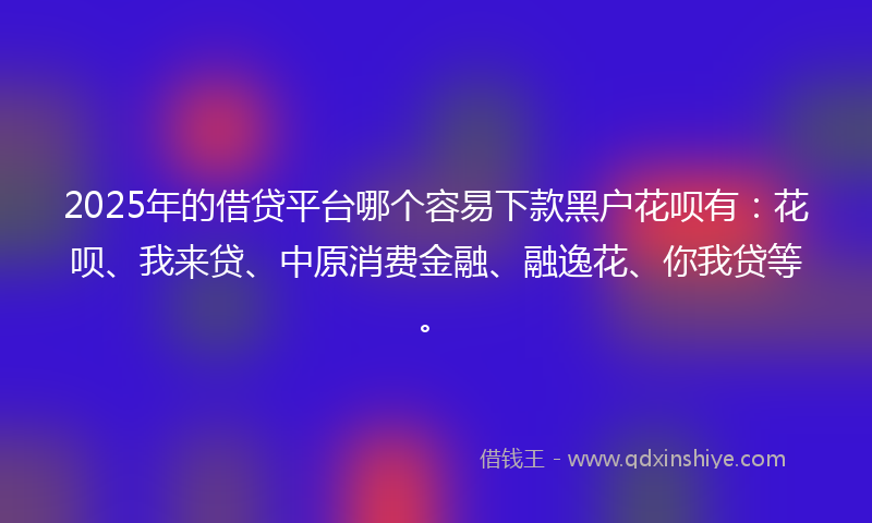 2025年的借贷平台哪个容易下款黑户花呗有：花呗、我来贷、中原消费金融、融逸花、你我贷等。
