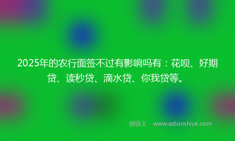 2025年的农行面签不过有影响吗有：花呗、好期贷、读秒贷、滴水贷、你我贷等。