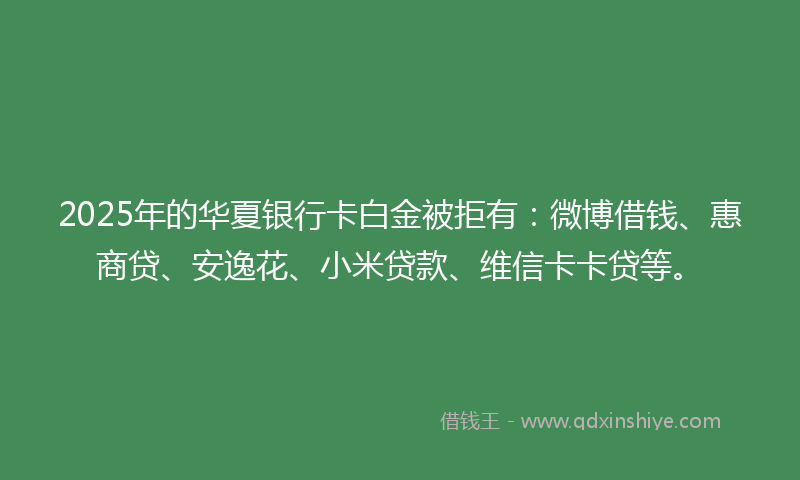 2025年的华夏银行卡白金被拒有：微博借钱、惠商贷、安逸花、小米贷款、维信卡卡贷等。
