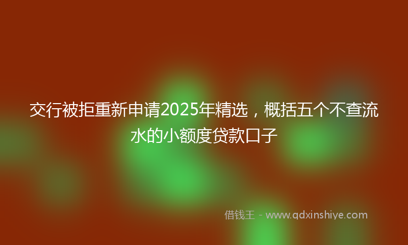 交行被拒重新申请2025年精选，概括五个不查流水的小额度贷款口子