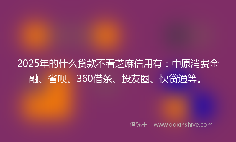 2025年的什么贷款不看芝麻信用有：中原消费金融、省呗、360借条、投友圈、快贷通等。