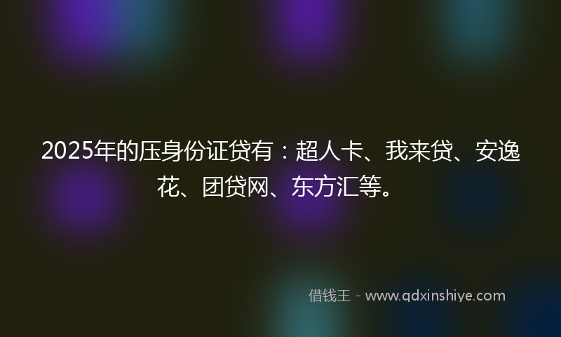 2025年的压身份证贷有：超人卡、我来贷、安逸花、团贷网、东方汇等。