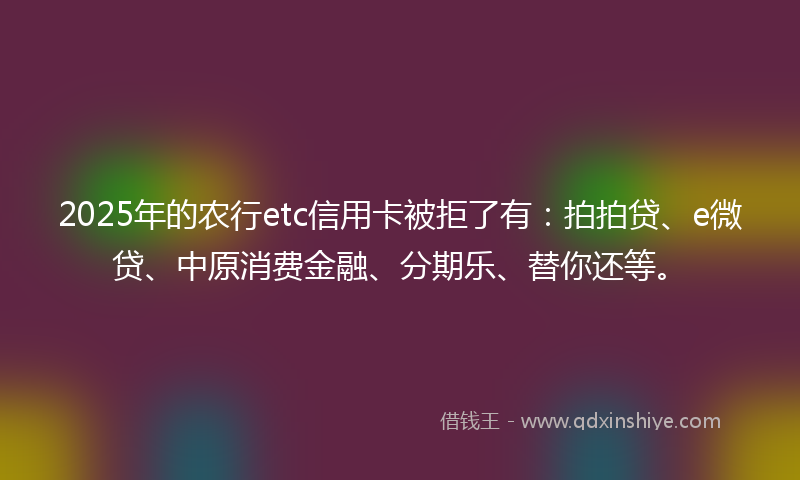 2025年的农行etc信用卡被拒了有：拍拍贷、e微贷、中原消费金融、分期乐、替你还等。