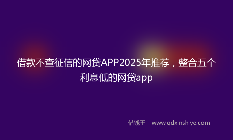 借款不查征信的网贷APP2025年推荐，整合五个利息低的网贷app