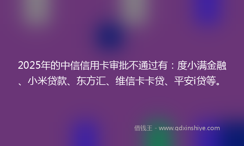 2025年的中信信用卡审批不通过有：度小满金融、小米贷款、东方汇、维信卡卡贷、平安i贷等。