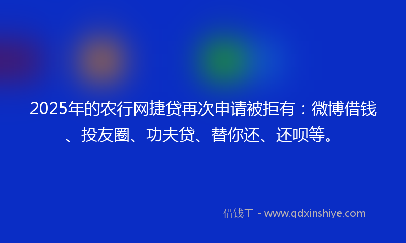 2025年的农行网捷贷再次申请被拒有：微博借钱、投友圈、功夫贷、替你还、还呗等。