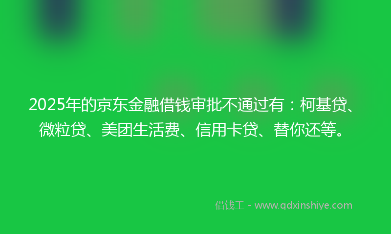 2025年的京东金融借钱审批不通过有：柯基贷、微粒贷、美团生活费、信用卡贷、替你还等。