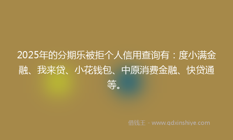 2025年的分期乐被拒个人信用查询有：度小满金融、我来贷、小花钱包、中原消费金融、快贷通等。