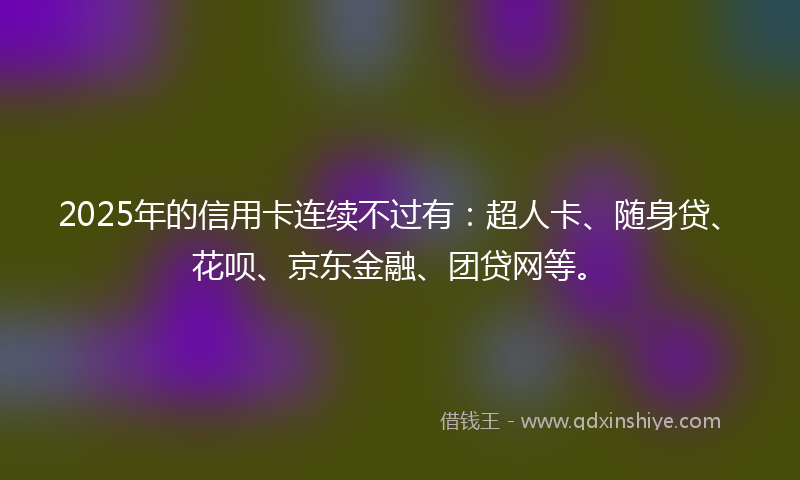 2025年的信用卡连续不过有：超人卡、随身贷、花呗、京东金融、团贷网等。