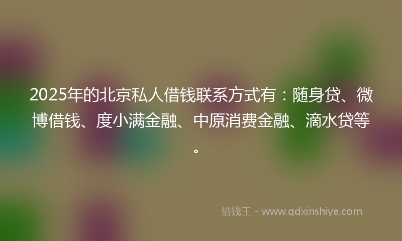 2025年的北京私人借钱联系方式有：随身贷、微博借钱、度小满金融、中原消费金融、滴水贷等。
