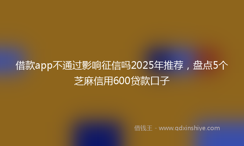 借款app不通过影响征信吗2025年推荐，盘点5个芝麻信用600贷款口子