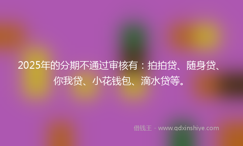 2025年的分期不通过审核有：拍拍贷、随身贷、你我贷、小花钱包、滴水贷等。