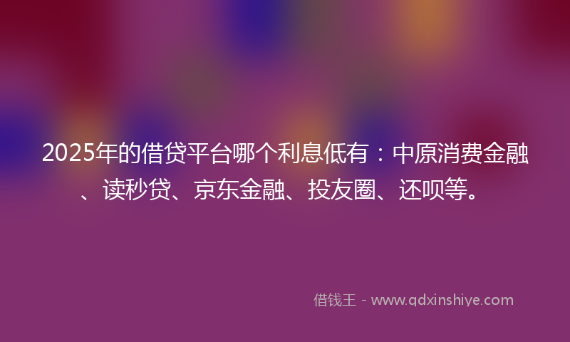 2025年的借贷平台哪个利息低有：中原消费金融、读秒贷、京东金融、投友圈、还呗等。
