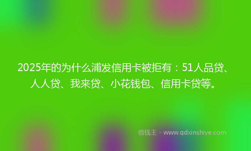 2025年的为什么浦发信用卡被拒有：51人品贷、人人贷、我来贷、小花钱包、信用卡贷等。