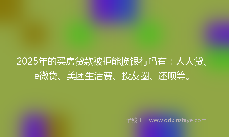 2025年的买房贷款被拒能换银行吗有:人人贷、e微贷、美团生活费、投友圈、还呗等。