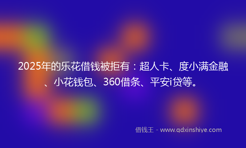 2025年的乐花借钱被拒有：超人卡、度小满金融、小花钱包、360借条、平安i贷等。