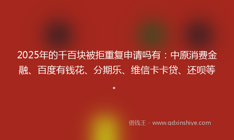 2025年的千百块被拒重复申请吗有：中原消费金融、百度有钱花、分期乐、维信卡卡贷、还呗等。