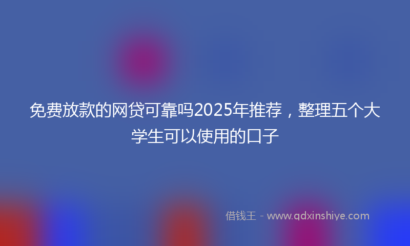 免费放款的网贷可靠吗2025年推荐，整理五个大学生可以使用的口子
