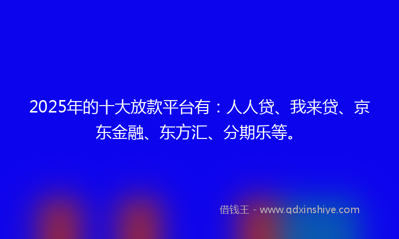 2025年的十大放款平台有：人人贷、我来贷、京东金融、东方汇、分期乐等。