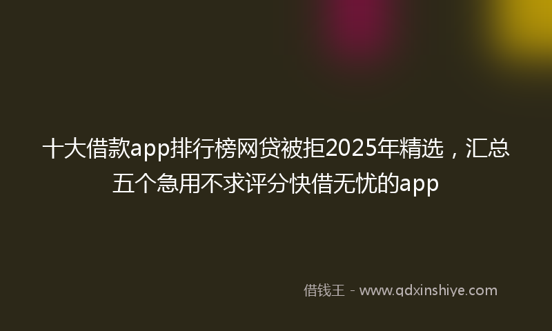 十大借款app排行榜网贷被拒2025年精选，汇总五个急用不求评分快借无忧的app
