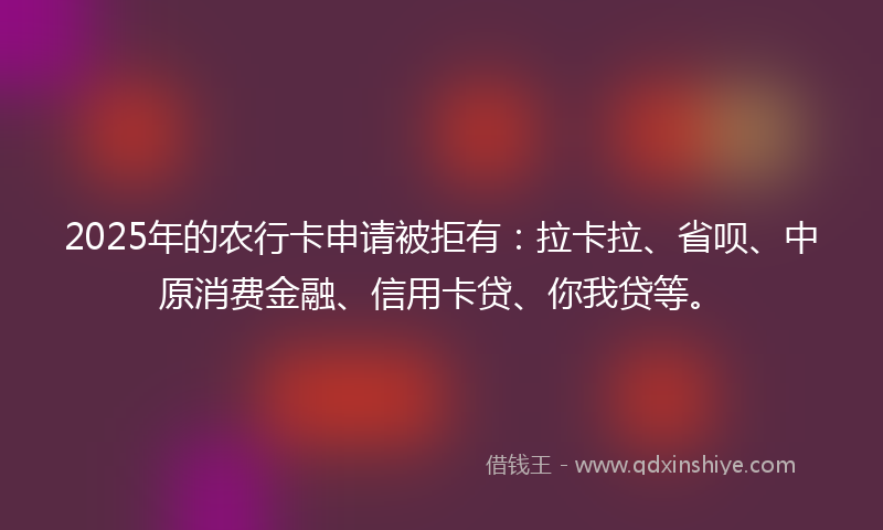 2025年的农行卡申请被拒有：拉卡拉、省呗、中原消费金融、信用卡贷、你我贷等。