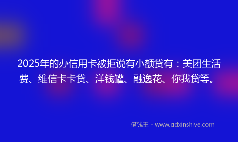2025年的办信用卡被拒说有小额贷有：美团生活费、维信卡卡贷、洋钱罐、融逸花、你我贷等。