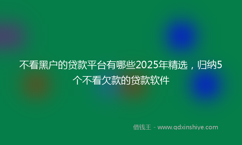 不看黑户的贷款平台有哪些2025年精选，归纳5个不看欠款的贷款软件