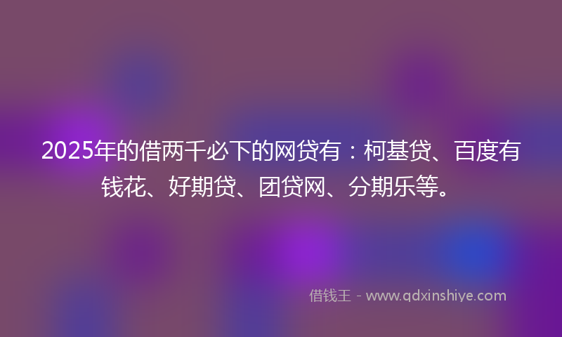 2025年的借两千必下的网贷有：柯基贷、百度有钱花、好期贷、团贷网、分期乐等。