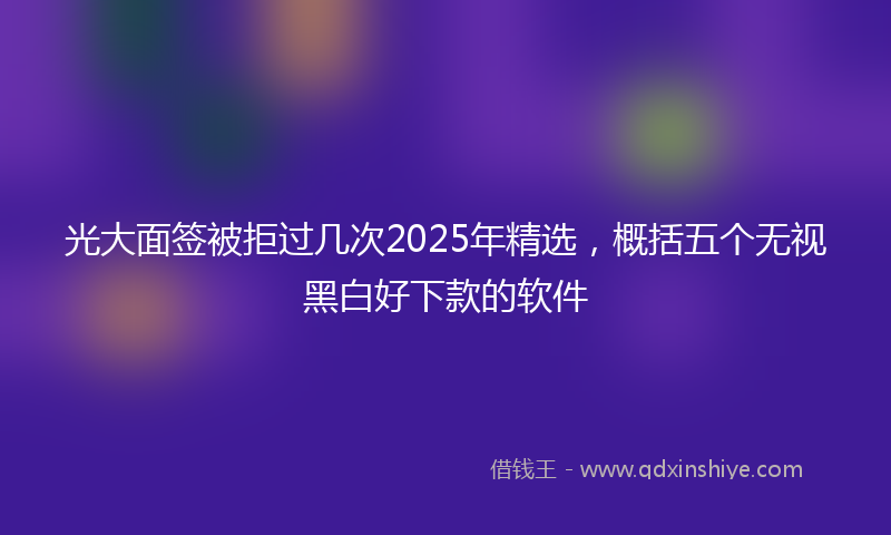 光大面签被拒过几次2025年精选，概括五个无视黑白好下款的软件