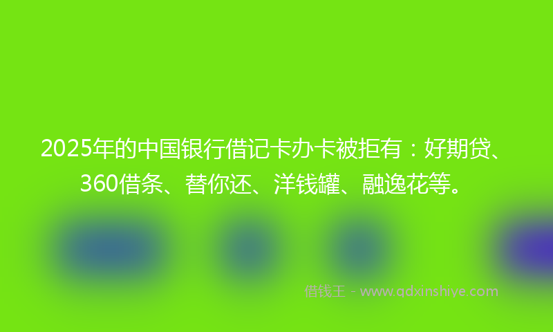 2025年的中国银行借记卡办卡被拒有：好期贷、360借条、替你还、洋钱罐、融逸花等。