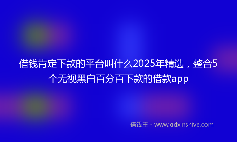 借钱肯定下款的平台叫什么2025年精选，整合5个无视黑白百分百下款的借款app