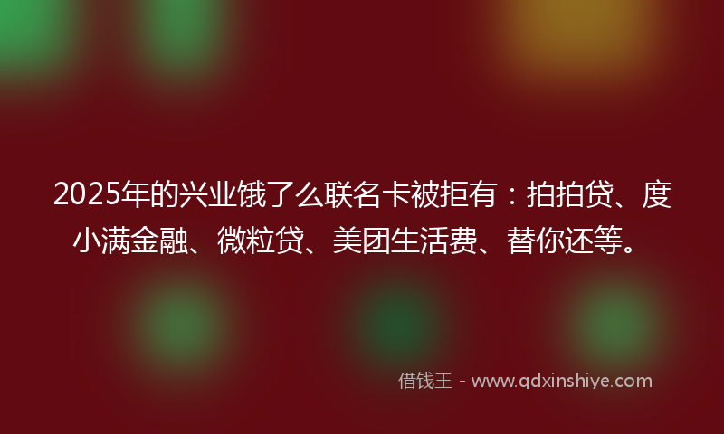2025年的兴业饿了么联名卡被拒有：拍拍贷、度小满金融、微粒贷、美团生活费、替你还等。