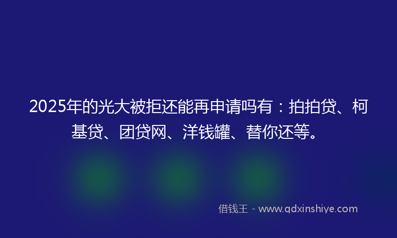2025年的光大被拒还能再申请吗有：拍拍贷、柯基贷、团贷网、洋钱罐、替你还等。