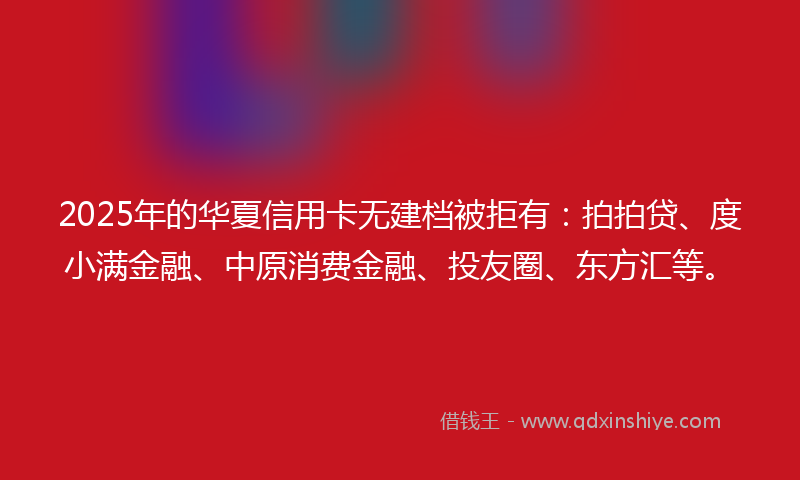 2025年的华夏信用卡无建档被拒有：拍拍贷、度小满金融、中原消费金融、投友圈、东方汇等。