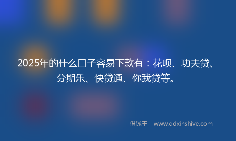 2025年的什么口子容易下款有：花呗、功夫贷、分期乐、快贷通、你我贷等。