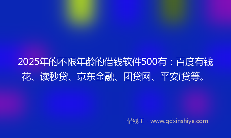 2025年的不限年龄的借钱软件500有：百度有钱花、读秒贷、京东金融、团贷网、平安i贷等。