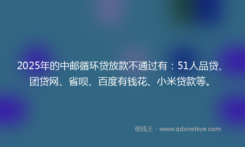 2025年的中邮循环贷放款不通过有：51人品贷、团贷网、省呗、百度有钱花、小米贷款等。