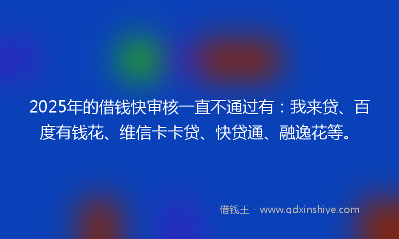 2025年的借钱快审核一直不通过有：我来贷、百度有钱花、维信卡卡贷、快贷通、融逸花等。