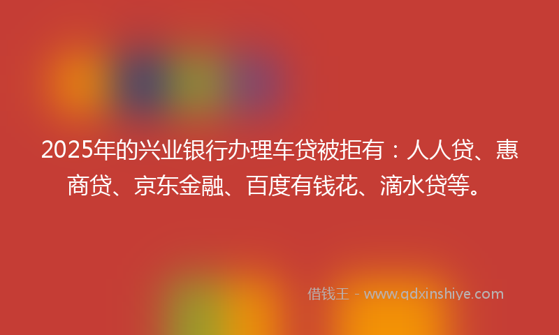 2025年的兴业银行办理车贷被拒有：人人贷、惠商贷、京东金融、百度有钱花、滴水贷等。