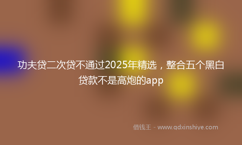 功夫贷二次贷不通过2025年精选，整合五个黑白贷款不是高炮的app