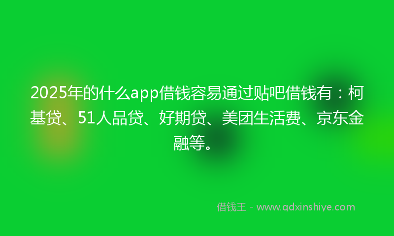 2025年的什么app借钱容易通过贴吧借钱有：柯基贷、51人品贷、好期贷、美团生活费、京东金融等。